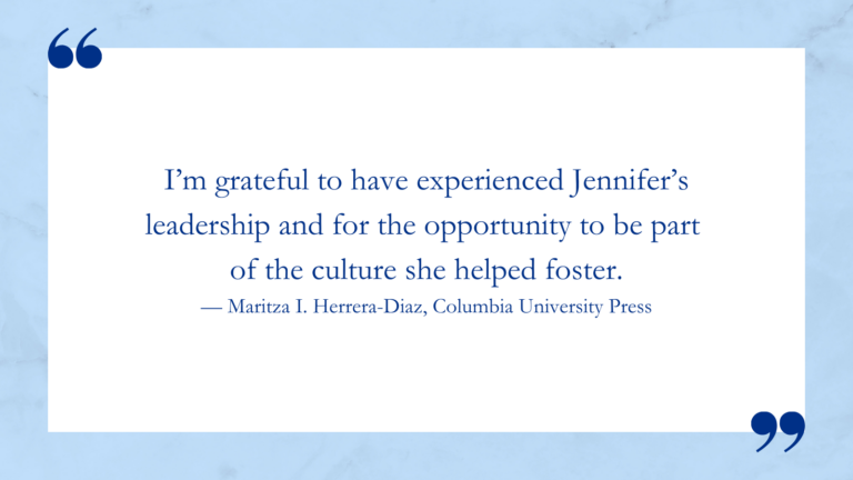 I’m grateful to have experienced Jennifer’s leadership and for the opportunity to be part of the culture she helped foster. — Maritza I. Herrera-Diaz, Columbia University Press